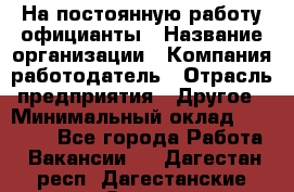 На постоянную работу официанты › Название организации ­ Компания-работодатель › Отрасль предприятия ­ Другое › Минимальный оклад ­ 18 000 - Все города Работа » Вакансии   . Дагестан респ.,Дагестанские Огни г.